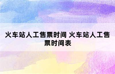 火车站人工售票时间 火车站人工售票时间表